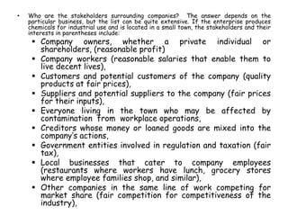 • Who are the stakeholders surrounding companies? The answer depends on the
particular business, but the list can be quite extensive. If the enterprise produces
chemicals for industrial use and is located in a small town, the stakeholders and their
interests in parentheses include:
 Company owners, whether a private individual or
shareholders, (reasonable profit)
 Company workers (reasonable salaries that enable them to
live decent lives),
 Customers and potential customers of the company (quality
products at fair prices),
 Suppliers and potential suppliers to the company (fair prices
for their inputs),
 Everyone living in the town who may be affected by
contamination from workplace operations,
 Creditors whose money or loaned goods are mixed into the
company’s actions,
 Government entities involved in regulation and taxation (fair
tax),
 Local businesses that cater to company employees
(restaurants where workers have lunch, grocery stores
where employee families shop, and similar),
 Other companies in the same line of work competing for
market share (fair competition for competitiveness of the
industry),
 