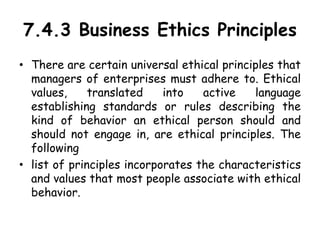 7.4.3 Business Ethics Principles
• There are certain universal ethical principles that
managers of enterprises must adhere to. Ethical
values, translated into active language
establishing standards or rules describing the
kind of behavior an ethical person should and
should not engage in, are ethical principles. The
following
• list of principles incorporates the characteristics
and values that most people associate with ethical
behavior.
 