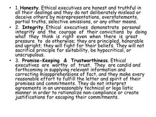 • 1. Honesty. Ethical executives are honest and truthful in
all their dealings and they do not deliberately mislead or
deceive others by misrepresentations, overstatements,
partial truths, selective omissions, or any other means.
• 2. Integrity. Ethical executives demonstrate personal
integrity and the courage of their convictions by doing
what they think is right even when there is great
pressure to do otherwise; they are principled, honorable
and upright; they will fight for their beliefs. They will not
sacrifice principle for suitability, be hypocritical, or
unscrupulous.
• 3. Promise-Keeping & Trustworthiness. Ethical
executives are worthy of trust. They are candid and
forthcoming in supplying relevant information and
correcting misapprehensions of fact, and they make every
reasonable effort to fulfill the letter and spirit of their
promises and commitments. They do not interpret
agreements in an unreasonably technical or lega listic
manner in order to rationalize non-compliance or create
justifications for escaping their commitments.
 