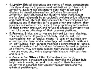 • 4. Loyalty. Ethical executives are worthy of trust, demonstrate
fidelity and loyalty to persons and institutions by friendship in
adversity, support and devotion to duty; they do not use or
disclose information learned in confidence for personal
advantage. They safeguard the ability to make independent
professional judgments by scrupulously avoiding undue influences
and conflicts of interest. They are loyal to their companies and
colleagues and if they decide to accept other employment, they
provide reasonable notice, respect the proprietary information
of their former employer, and refuse to engage in any activities
that take undue advantage of their previous positions.
• 5. Fairness. Ethical executives are fair and just in all dealings;
they do not exercise power arbitrarily, and do not use
overreaching nor offensive means to gain or maintain any
advantage nor take undue advantage of another’s mistakes
or difficulties. Fair persons manifest a commitment to justice,
the equal treatment of individuals, tolerance for and acceptance
of diversity, they are open-minded; they are willing to admit
they are wrong and, where appropriate, change their positions
and beliefs.
• 6. Concern for Others. Ethical executives are caring,
compassionate, benevolent and kind; they like the Golden Rule,
help those in needs, and seek to accomplish their business
objectives in a manner that causes the least harm and the
greatest positive good.
 