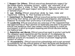 • 7. Respect for Others. Ethical executives demonstrate respect for
the human dignity, autonomy, privacy, rights, and interests of all
those who have a stake in their decisions; they are courteous and
treat all people with equal respect and dignity regardless of sex, race
or national origin.
• 8. Law Abiding. Ethical executives abide by laws, rules and
regulations relating to their business activities.
• 9. Commitment to Excellence. Ethical executives pursue excellence in
performing their duties, are well informed and prepared, and constantly
endeavor to increase their proficiency in all areas of responsibility.
• 10. Leadership. Ethical executives are conscious of the responsibilities
and opportunities of their position of leadership and seek to be positive
ethical role models by their own conduct and by helping to create an
environment in which principled reasoning and ethical decision making
are highly prized.
• 11. Reputation and Morale. Ethical executives seek to protect and build
the company’s good reputation and the morale of its employees by
engaging in no conduct that might undermine respect and by taking
whatever actions are necessary to correct or prevent inappropriate
conduct of others.
• 12. Accountability. Ethical executives acknowledge and accept personal
accountability for the ethical quality of their decisions and omissions to
themselves, their colleagues, their companies, and their communities.
 