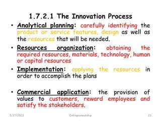 1.7.2.1 The Innovation Process
• Analytical planning: carefully identifying the
product or service features, design as well as
the resources that will be needed.
• Resources organization: obtaining the
required resources, materials, technology, human
or capital resources
• Implementation: applying the resources in
order to accomplish the plans
• Commercial application: the provision of
values to customers, reward employees and
satisfy the stakeholders.
5/27/2023 23
Entrepreneurship
 
