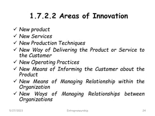 1.7.2.2 Areas of Innovation
 New product
 New Services
 New Production Techniques
 New Way of Delivering the Product or Service to
the Customer
 New Operating Practices
 New Means of Informing the Customer about the
Product
 New Means of Managing Relationship within the
Organization
 New Ways of Managing Relationships between
Organizations
5/27/2023 24
Entrepreneurship
 
