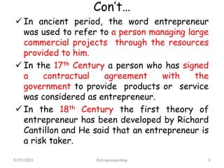 Con’t…
 In ancient period, the word entrepreneur
was used to refer to a person managing large
commercial projects through the resources
provided to him.
 In the 17th Century a person who has signed
a contractual agreement with the
government to provide products or service
was considered as entrepreneur.
 In the 18th Century the first theory of
entrepreneur has been developed by Richard
Cantillon and He said that an entrepreneur is
a risk taker.
5/27/2023 3
Entrepreneurship
 