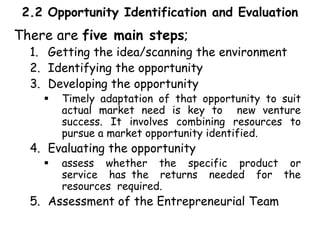 2.2 Opportunity Identification and Evaluation
There are five main steps;
1. Getting the idea/scanning the environment
2. Identifying the opportunity
3. Developing the opportunity
 Timely adaptation of that opportunity to suit
actual market need is key to new venture
success. It involves combining resources to
pursue a market opportunity identified.
4. Evaluating the opportunity
 assess whether the specific product or
service has the returns needed for the
resources required.
5. Assessment of the Entrepreneurial Team
 