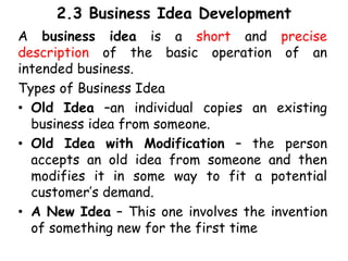 2.3 Business Idea Development
A business idea is a short and precise
description of the basic operation of an
intended business.
Types of Business Idea
• Old Idea –an individual copies an existing
business idea from someone.
• Old Idea with Modification – the person
accepts an old idea from someone and then
modifies it in some way to fit a potential
customer’s demand.
• A New Idea – This one involves the invention
of something new for the first time
 