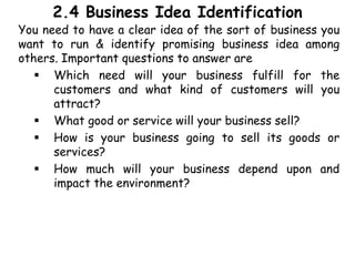 2.4 Business Idea Identification
You need to have a clear idea of the sort of business you
want to run & identify promising business idea among
others. Important questions to answer are
 Which need will your business fulfill for the
customers and what kind of customers will you
attract?
 What good or service will your business sell?
 How is your business going to sell its goods or
services?
 How much will your business depend upon and
impact the environment?
 