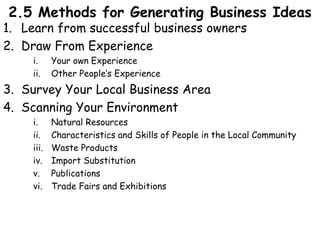 2.5 Methods for Generating Business Ideas
1. Learn from successful business owners
2. Draw From Experience
i. Your own Experience
ii. Other People’s Experience
3. Survey Your Local Business Area
4. Scanning Your Environment
i. Natural Resources
ii. Characteristics and Skills of People in the Local Community
iii. Waste Products
iv. Import Substitution
v. Publications
vi. Trade Fairs and Exhibitions
 