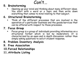 Con’t…
5. Brainstorming
 Opening up your mind and thinking about many different ideas.
You start with a word or a topic and then write down
everything that comes to mind relating to that subject.
6. Structured Brainstorming
 Think of the different processes that are involved in the
operation of a particular business and the goods/services that
can be offered with respect to those processes.
7. Focus Group
 Focus group is a group of individuals providing information on a
structured format which is led by moderators. It is
characterized by an open and in depth discussion: rather than
simply asking questions to solicit student response.
8. Problem Inventory Analysis
9. Free Association
10.Forced Relationships
11.Attribute Listing
 