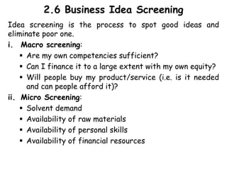 2.6 Business Idea Screening
Idea screening is the process to spot good ideas and
eliminate poor one.
i. Macro screening:
 Are my own competencies sufficient?
 Can I finance it to a large extent with my own equity?
 Will people buy my product/service (i.e. is it needed
and can people afford it)?
ii. Micro Screening:
 Solvent demand
 Availability of raw materials
 Availability of personal skills
 Availability of financial resources
 