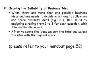 iii. Scoring the Suitability of Business Idea
 When there are more than one possible business
ideas and one needs to decide which one to follow, we
use score business ideas (e.g., BI1, BI2, BI3) by
assigning a rating from 1 to 3 for each question, with
3 being the strongest.
 After we score the ideas we sum the total and select
the idea with the highest score.
(please refer to your handout page 52)
 