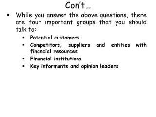 Con’t…
 While you answer the above questions, there
are four important groups that you should
talk to:
 Potential customers
 Competitors, suppliers and entities with
financial resources
 Financial institutions
 Key informants and opinion leaders
 