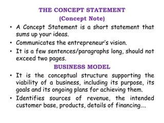 THE CONCEPT STATEMENT
(Concept Note)
• A Concept Statement is a short statement that
sums up your ideas.
• Communicates the entrepreneur’s vision.
• It is a few sentences/paragraphs long, should not
exceed two pages.
BUSINESS MODEL
• It is the conceptual structure supporting the
viability of a business, including its purpose, its
goals and its ongoing plans for achieving them.
• Identifies sources of revenue, the intended
customer base, products, details of financing….
 