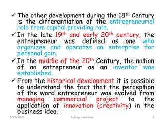 Con’t…
 The other development during the 18th Century
is the differentiation of the entrepreneurial
role from capital providing role.
 In the late 19th and early 20th century, the
entrepreneur was defined as one who
organizes and operates an enterprise for
personal gain.
 In the middle of the 20th Century, the notion
of an entrepreneur as an inventor was
established.
 From the historical development it is possible
to understand the fact that the perception
of the word entrepreneur was evolved from
managing commercial project to the
application of innovation (creativity) in the
business idea.
5/27/2023 4
Entrepreneurship
 