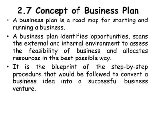 2.7 Concept of Business Plan
• A business plan is a road map for starting and
running a business.
• A business plan identifies opportunities, scans
the external and internal environment to assess
the feasibility of business and allocates
resources in the best possible way.
• It is the blueprint of the step-by-step
procedure that would be followed to convert a
business idea into a successful business
venture.
 