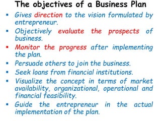The objectives of a Business Plan
 Gives direction to the vision formulated by
entrepreneur.
 Objectively evaluate the prospects of
business.
 Monitor the progress after implementing
the plan.
 Persuade others to join the business.
 Seek loans from financial institutions.
 Visualize the concept in terms of market
availability, organizational, operational and
financial feasibility.
 Guide the entrepreneur in the actual
implementation of the plan.
 