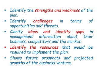  Identify the strengths and weakness of the
plan.
 Identify challenges in terms of
opportunities and threats.
 Clarify ideas and identify gaps in
management information about their
business, competitors and the market.
 Identify the resources that would be
required to implement the plan.
 Shows future prospects and projected
growths of the business venture.
 