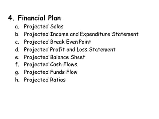 4. Financial Plan
a. Projected Sales
b. Projected Income and Expenditure Statement
c. Projected Break Even Point
d. Projected Profit and Loss Statement
e. Projected Balance Sheet
f. Projected Cash Flows
g. Projected Funds Flow
h. Projected Ratios
 