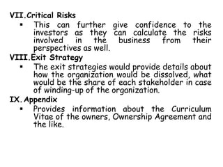 VII.Critical Risks
 This can further give confidence to the
investors as they can calculate the risks
involved in the business from their
perspectives as well.
VIII.Exit Strategy
 The exit strategies would provide details about
how the organization would be dissolved, what
would be the share of each stakeholder in case
of winding-up of the organization.
IX.Appendix
 Provides information about the Curriculum
Vitae of the owners, Ownership Agreement and
the like.
 