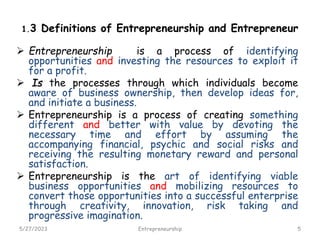 1.3 Definitions of Entrepreneurship and Entrepreneur
 Entrepreneurship is a process of identifying
opportunities and investing the resources to exploit it
for a profit.
 Is the processes through which individuals become
aware of business ownership, then develop ideas for,
and initiate a business.
 Entrepreneurship is a process of creating something
different and better with value by devoting the
necessary time and effort by assuming the
accompanying financial, psychic and social risks and
receiving the resulting monetary reward and personal
satisfaction.
 Entrepreneurship is the art of identifying viable
business opportunities and mobilizing resources to
convert those opportunities into a successful enterprise
through creativity, innovation, risk taking and
progressive imagination.
5/27/2023 5
Entrepreneurship
 