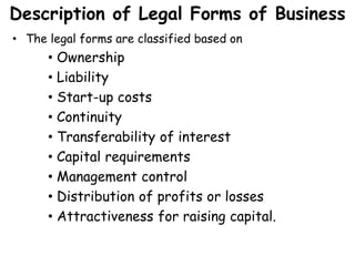 Description of Legal Forms of Business
• The legal forms are classified based on
• Ownership
• Liability
• Start-up costs
• Continuity
• Transferability of interest
• Capital requirements
• Management control
• Distribution of profits or losses
• Attractiveness for raising capital.
 