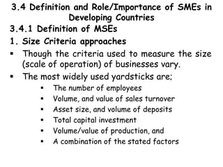 3.4 Definition and Role/Importance of SMEs in
Developing Countries
3.4.1 Definition of MSEs
1. Size Criteria approaches
 Though the criteria used to measure the size
(scale of operation) of businesses vary.
 The most widely used yardsticks are;
 The number of employees
 Volume, and value of sales turnover
 Asset size, and volume of deposits
 Total capital investment
 Volume/value of production, and
 A combination of the stated factors
 