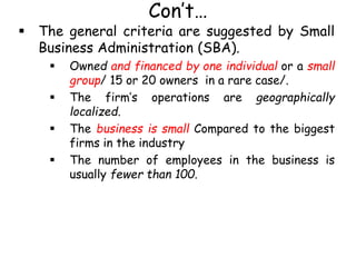Con’t…
 The general criteria are suggested by Small
Business Administration (SBA).
 Owned and financed by one individual or a small
group/ 15 or 20 owners in a rare case/.
 The firm’s operations are geographically
localized.
 The business is small Compared to the biggest
firms in the industry
 The number of employees in the business is
usually fewer than 100.
 
