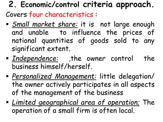 2. Economic/control criteria approach.
Covers four characteristics :
 Small market share: it is not large enough
and unable to influence the prices of
national quantities of goods sold to any
significant extent.
 Independence: ,the owner control the
business himself/herself.
 Personalized Management: little delegation/
the owner actively participates in all aspects
of the management of the business
 Limited geographical area of operation; The
operation of a small firm is often local.
 