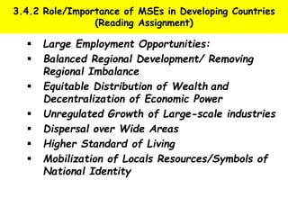 3.4.2 Role/Importance of MSEs in Developing Countries
(Reading Assignment)
 Large Employment Opportunities:
 Balanced Regional Development/ Removing
Regional Imbalance
 Equitable Distribution of Wealth and
Decentralization of Economic Power
 Unregulated Growth of Large-scale industries
 Dispersal over Wide Areas
 Higher Standard of Living
 Mobilization of Locals Resources/Symbols of
National Identity
 