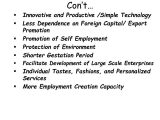 Con’t…
 Innovative and Productive /Simple Technology
 Less Dependence on Foreign Capital/ Export
Promotion
 Promotion of Self Employment
 Protection of Environment
 Shorter Gestation Period
 Facilitate Development of Large Scale Enterprises
 Individual Tastes, Fashions, and Personalized
Services
 More Employment Creation Capacity
 