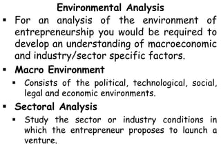 Environmental Analysis
 For an analysis of the environment of
entrepreneurship you would be required to
develop an understanding of macroeconomic
and industry/sector specific factors.
 Macro Environment
 Consists of the political, technological, social,
legal and economic environments.
 Sectoral Analysis
 Study the sector or industry conditions in
which the entrepreneur proposes to launch a
venture.
 