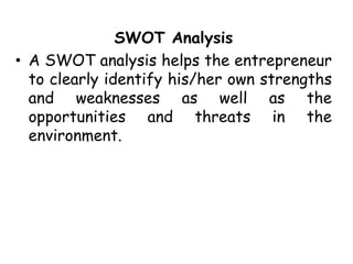 SWOT Analysis
• A SWOT analysis helps the entrepreneur
to clearly identify his/her own strengths
and weaknesses as well as the
opportunities and threats in the
environment.
 