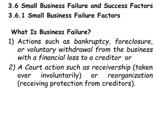 3.6 Small Business Failure and Success Factors
3.6.1 Small Business Failure Factors
What Is Business Failure?
1) Actions such as bankruptcy, foreclosure,
or voluntary withdrawal from the business
with a financial loss to a creditor or
2) A Court action such as receivership (taken
over involuntarily) or reorganization
(receiving protection from creditors).
 