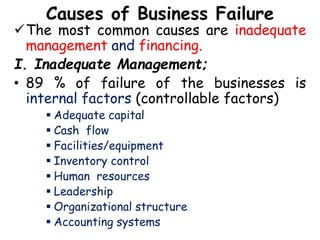 Causes of Business Failure
The most common causes are inadequate
management and financing.
I. Inadequate Management;
• 89 % of failure of the businesses is
internal factors (controllable factors)
 Adequate capital
 Cash flow
 Facilities/equipment
 Inventory control
 Human resources
 Leadership
 Organizational structure
 Accounting systems
 