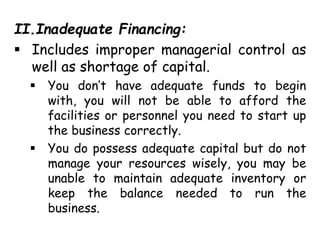 II.Inadequate Financing:
 Includes improper managerial control as
well as shortage of capital.
 You don’t have adequate funds to begin
with, you will not be able to afford the
facilities or personnel you need to start up
the business correctly.
 You do possess adequate capital but do not
manage your resources wisely, you may be
unable to maintain adequate inventory or
keep the balance needed to run the
business.
 
