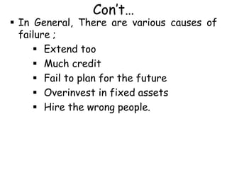 Con’t…
 In General, There are various causes of
failure ;
 Extend too
 Much credit
 Fail to plan for the future
 Overinvest in fixed assets
 Hire the wrong people.
 