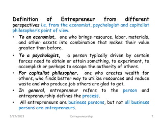 Definition of Entrepreneur from different
perspectives i.e. from the economist, psychologist and capitalist
philosopher’s point of view.
• To an economist, one who brings resource, labor, materials,
and other assets into combination that makes their value
greater than before.
• To a psychologist, a person typically driven by certain
forces need to obtain or attain something, to experiment, to
accomplish or perhaps to escape the authority of others.
• For capitalist philosopher, one who creates wealth for
others, who finds better way to utilize resources and reduce
waste and who produce job others are glad to get.
• In general, entrepreneur refers to the person and
entrepreneurship defines the process.
• All entrepreneurs are business persons, but not all business
persons are entrepreneurs.
5/27/2023 7
Entrepreneurship
 
