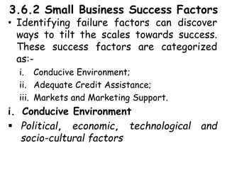 3.6.2 Small Business Success Factors
• Identifying failure factors can discover
ways to tilt the scales towards success.
These success factors are categorized
as:-
i. Conducive Environment;
ii. Adequate Credit Assistance;
iii. Markets and Marketing Support.
i. Conducive Environment
 Political, economic, technological and
socio-cultural factors
 