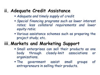 ii. Adequate Credit Assistance
 Adequate and timely supply of credit
 Special financing programs such as lower interest
rates; less collateral requirements and lower
equity ratio;
 Various assistance schemes such as preparing the
project study; etc.
iii.Markets and Marketing Support
 Small enterprises can sell their products as one
body through closely-knit associations or
organizations.
 The government assist small groups of
entrepreneurs in selling their products.
 