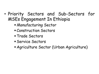 • Priority Sectors and Sub-Sectors for
MSEs Engagement In Ethiopia
 Manufacturing Sector
 Construction Sectors
 Trade Sectors
 Service Sectors
 Agriculture Sector (Urban Agriculture)
 