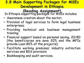 3.8 Main Supporting Packages for MSEs
Development in Ethiopia
(Reading Assignment)
In Ethiopia supporting packages for MSEs includes;
• Awareness creation about the sector;
• Provision of legal services to form legal business
enterprises;
• Providing technical and business management
training;
• Financial support based on personal saving, 20/80
(the beneficiaries are save 20% and the MFIs
provide Loan 80% of the projects);
• Facilitate working premises; industry extinction
services and BDS provision;
• Bookkeeping and audit services.
 