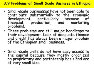 3.9 Problems of Small Scale Business in Ethiopia
• Small-scale businesses have not been able to
contribute substantially to the economic
development, particularly because of
financial, production, and marketing
problems.
• These problems are still major handicaps to
their development. Lack of adequate finance
and credit has always been a major problem
of the Ethiopian small business.
• Small-scale units do not have easy access to
the capital because they mostly organized
on proprietary and partnership basis and are
of very small size.
 
