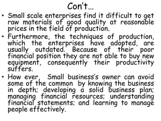 Con’t…
• Small scale enterprises find it difficult to get
raw materials of good quality at reasonable
prices in the field of production.
• Furthermore, the techniques of production,
which the enterprises have adopted, are
usually outdated. Because of their poor
financial position they are not able to buy new
equipment, consequently their productivity
suffers.
• How ever, Small business’s owner can avoid
some of the common by knowing the business
in depth; developing a solid business plan;
managing financial resources; understanding
financial statements; and learning to manage
people effectively.
 