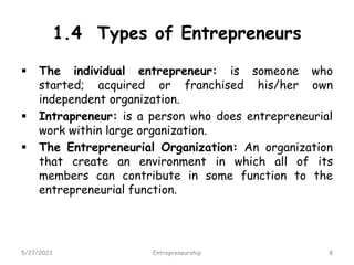 1.4 Types of Entrepreneurs
 The individual entrepreneur: is someone who
started; acquired or franchised his/her own
independent organization.
 Intrapreneur: is a person who does entrepreneurial
work within large organization.
 The Entrepreneurial Organization: An organization
that create an environment in which all of its
members can contribute in some function to the
entrepreneurial function.
5/27/2023 8
Entrepreneurship
 