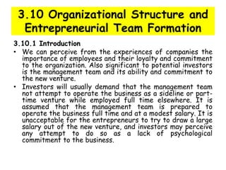 3.10 Organizational Structure and
Entrepreneurial Team Formation
3.10.1 Introduction
• We can perceive from the experiences of companies the
importance of employees and their loyalty and commitment
to the organization. Also significant to potential investors
is the management team and its ability and commitment to
the new venture.
• Investors will usually demand that the management team
not attempt to operate the business as a sideline or part-
time venture while employed full time elsewhere. It is
assumed that the management team is prepared to
operate the business full time and at a modest salary. It is
unacceptable for the entrepreneurs to try to draw a large
salary out of the new venture, and investors may perceive
any attempt to do so as a lack of psychological
commitment to the business.
 