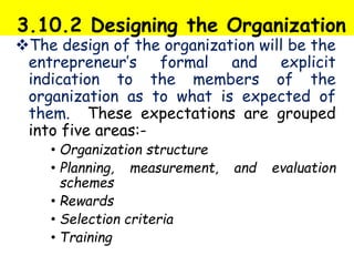 3.10.2 Designing the Organization
The design of the organization will be the
entrepreneur’s formal and explicit
indication to the members of the
organization as to what is expected of
them. These expectations are grouped
into five areas:-
• Organization structure
• Planning, measurement, and evaluation
schemes
• Rewards
• Selection criteria
• Training
 