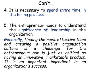 Con’t…
4. It is necessary to spend extra time in
the hiring process.
5. The entrepreneur needs to understand
the significance of leadership in the
organization.
Generally, finding the most effective team
and creating a positive organization
culture is a challenge for the
entrepreneur but is just as critical as
having an innovative, marketable product.
It is an important ingredient in an
organization’s success.
 