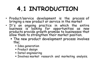 4.1 INTRODUCTION
• Product/service development is the process of
bringing a new product or service in the market
• It's an ongoing practice in which the entire
business is looking for opportunities as new
products provide growth promise to businesses that
allow them to strengthen their market position.
 The new product development process involves
the;
 Idea generation
 Product design
 Detail engineering
 Involves market research and marketing analysis.
 
