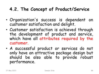 4.2. The Concept of Product/Service
• Organization's success is dependent on
customer satisfaction and delight.
• Customer satisfaction is achieved through
the development of product and service,
which have all attributes required by the
customer.
• A successful product or services do not
only have an attractive package design but
should be also able to provide robust
performance.
27 May 2023 Sample Slide 88
 