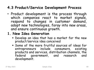 4.3 Product/Service Development Process
• Product development is the process through
which companies react to market signals,
respond to changes in customer demand,
adopt new technologies, foray into new areas,
and ensure continuous growth.
1. New Idea Generation
 Develop an idea that has a market for the new
product/service idea conceived
 Some of the more fruitful sources of ideas for
entrepreneurs include consumers, existing
products and services, distribution channels, the
federal government, and research and
development.
27 May 2023 Sample Slide 89
 